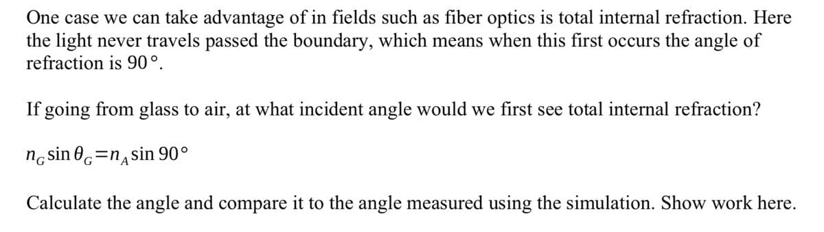 One case we can take advantage of in fields such as fiber optics is total internal refraction. Here
the light never travels passed the boundary, which means when this first occurs the angle of
refraction is 90°.
If going from glass to air, at what incident angle would we first see total internal refraction?
nε sin е=nдsin 90°
A
Calculate the angle and compare it to the angle measured using the simulation. Show work here.