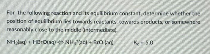 For the following reaction and its equilibrium constant, determine whether the
position of equilibrium lies towards reactants, towards products, or somewhere
reasonably close to the middle (intermediate).
NH3(aq) + HBrO(aq) ⇒ NH4*(aq) + BrO (aq)
K = 5.0