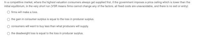 In a competitive market, where the highest valuation consumers always get supplied first, it the government imposes a price ceiling which is lower than the
initial equilibrium, in the very short run (VSR means firms cannot change any of the factors, all fixed costs are unavacidable, and there is no exit or entry)
O firma will make a loss.
O the gain in consumer surplus is equai to the loss in producer surplus.
O consurmers will want to buy less than what producers will supply.
the deadweight loss is equal to the loss in producer surplus.
