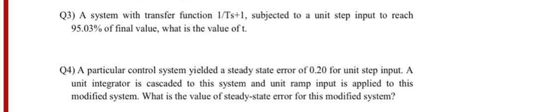 Q3) A system with transfer function 1/Ts+1, subjected to a unit step input to reach
95.03% of final value, what is the value of t.
Q4) A particular control system yielded a steady state error of 0.20 for unit step input. A
unit integrator is cascaded to this system and unit ramp input is applied to this
modified system. What is the value of steady-state error for this modified system?
