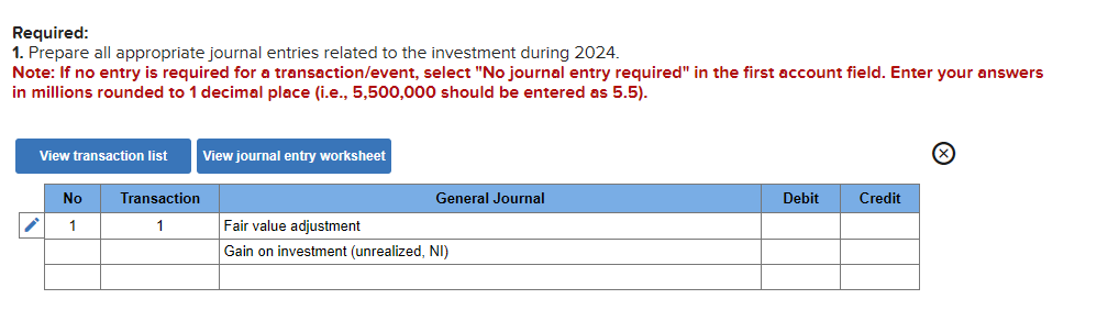Required:
1. Prepare all appropriate journal entries related to the investment during 2024.
Note: If no entry is required for a transaction/event, select "No journal entry required" in the first account field. Enter your answers
in millions rounded to 1 decimal place (i.e., 5,500,000 should be entered as 5.5).
View transaction list
i
No
1
Transaction
1
View journal entry worksheet
General Journal
Fair value adjustment
Gain on investment (unrealized, NI)
Debit
Credit
Ⓒ