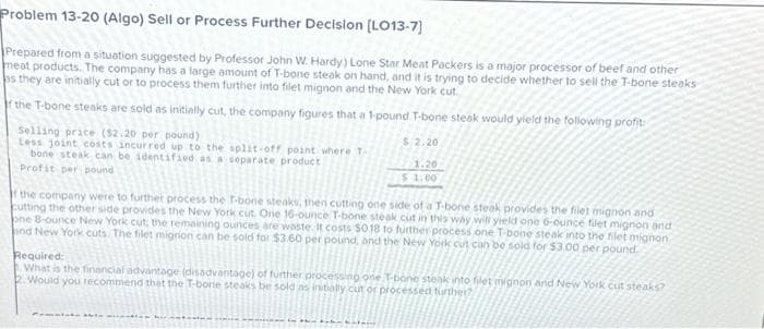 Problem 13-20 (Algo) Sell or Process Further Decision [LO13-7]
Prepared from a situation suggested by Professor John W. Hardy) Lone Star Meat Packers is a major processor of beef and other
meat products. The company has a large amount of T-bone steak on hand, and it is trying to decide whether to sell the T-bone steaks
as they are initially cut or to process them further into filet mignon and the New York cut.
f the T-bone steaks are sold as initially cut, the company figures that a 1-pound T-bone steak would yield the following profit
Selling price ($2.20 per pound)
Less joint costs incurred up to the split-off point where T-
bone steak can be identified as a separate product
Profit per pound
$.2.20
1.20
$1.00
If the company were to further process the T-bone steaks, then cutting one side of a T-bone steak provides the filet mignon and
cutting the other side provides the New York cut. One 16-ounce T-bone steak cut in this way will yield one 6-ounce filet mignon and
one 8-ounce New York cut, the remaining ounces are waste. It costs $0.18 to further process one T-bone steak into the filet mignon
and New York cuts. The filet migrion can be sold for $3.60 per pound, and the New York cut can be sold for $3.00 per pound.
Required:
What is the financial advantage (disadvantage) of further processing one T-bone steak into filet mignon and New York cut steaks?
2. Would you recommend that the T-bone steaks be sold as initially cut or processed further?