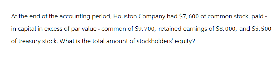 At the end of the accounting period, Houston Company had $7,600 of common stock, paid -
in capital in excess of par value - common of $9, 700, retained earnings of $8,000, and $5,500
of treasury stock. What is the total amount of stockholders' equity?