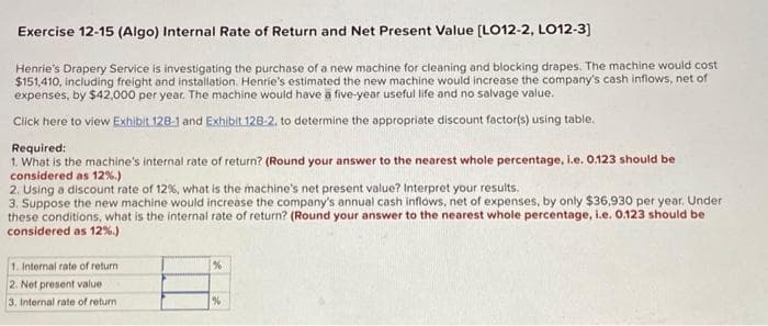 Exercise 12-15 (Algo) Internal Rate of Return and Net Present Value [LO12-2, LO12-3]
Henrie's Drapery Service is investigating the purchase of a new machine for cleaning and blocking drapes. The machine would cost
$151,410, including freight and installation. Henrie's estimated the new machine would increase the company's cash inflows, net of
expenses, by $42,000 per year. The machine would have a five-year useful life and no salvage value.
Click here to view Exhibit 128-1 and Exhibit 128-2, to determine the appropriate discount factor(s) using table.
Required:
1. What is the machine's internal rate of return? (Round your answer to the nearest whole percentage, i.e. 0.123 should be
considered as 12%.)
2. Using a discount rate of 12%, what is the machine's net present value? Interpret your results.
3. Suppose the new machine would increase the company's annual cash inflows, net of expenses, by only $36,930 per year. Under
these conditions, what is the internal rate of return? (Round your answer to the nearest whole percentage, i.e. 0.123 should be
considered as 12%.)
1. Internal rate of return
2. Net present value
3. Internal rate of return i
%
%