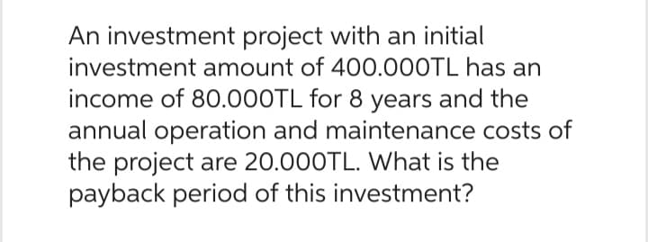 An investment project with an initial
investment amount of 400.000TL has an
income of 80.000TL for 8 years and the
annual operation and maintenance costs of
the project are 20.000TL. What is the
payback period of this investment?