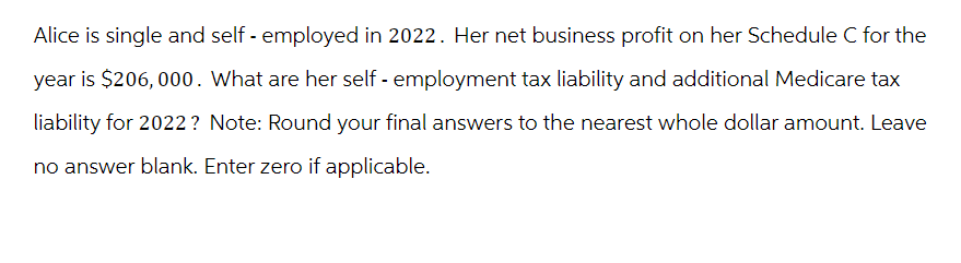 Alice is single and self-employed in 2022. Her net business profit on her Schedule C for the
year is $206, 000. What are her self-employment tax liability and additional Medicare tax
liability for 2022? Note: Round your final answers to the nearest whole dollar amount. Leave
no answer blank. Enter zero if applicable.