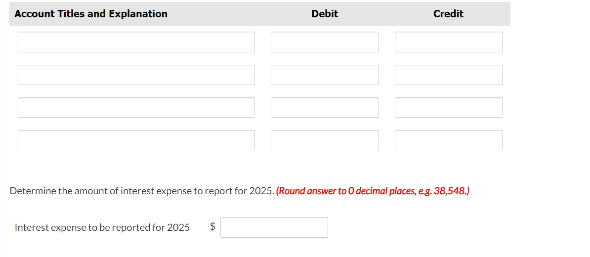 Account Titles and Explanation
Debit
Interest expense to be reported for 2025 $
Credit
Determine the amount of interest expense to report for 2025. (Round answer to O decimal places, e.g. 38,548.)