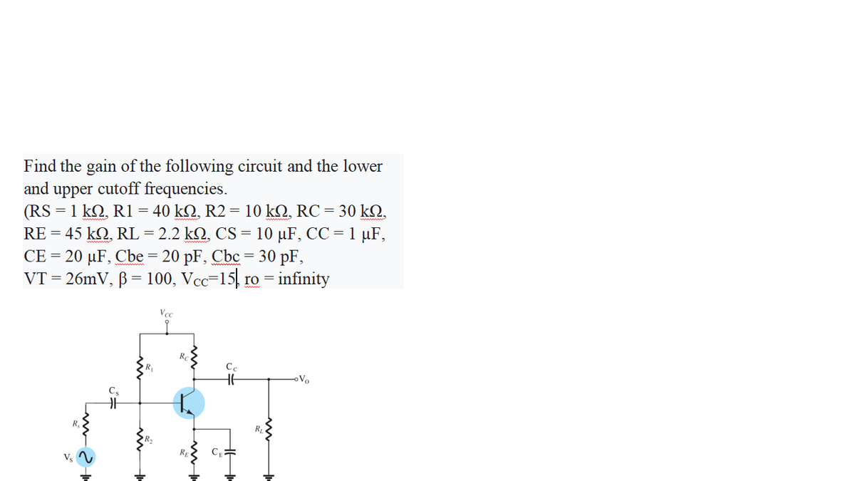Find the gain of the following circuit and the lower
and upper cutoff frequencies.
(RS = 1 kQ, R1
45 kQ, RL = 2.2 kQ, CS = 10 µF, CC = 1 µF,
CE = 20 µF, Cbe = 20 pF, Cbc =
VT = 26mV, ß = 100, Vcc=15, ro = infinity
40 kΩ, R2 10 kΩ, RC 30 kΩ,
=
=
RE =
30 pF,
Vcc
Re
R
Vo
Cs
RL
Rp
