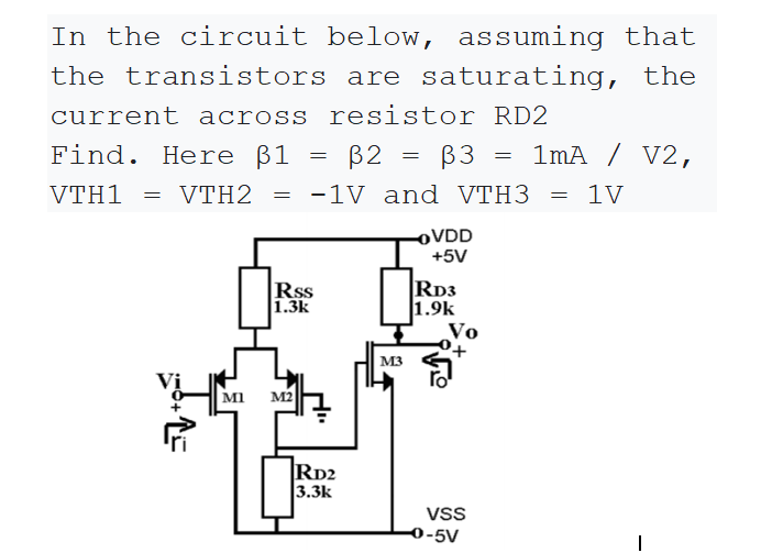 In the circuit below, assuming that
the transistors are saturating, the
current across resistor RD2
Find. Here ß1
B2 =
ß3
1mA / V2,
VTH1
= VTH2
-1V and VTH3 = 1V
OVDD
+5V
Rss
1.3k
RD3
1.9k
Vo
M3
M2
RD2
3.3k
VSS
0-5V

