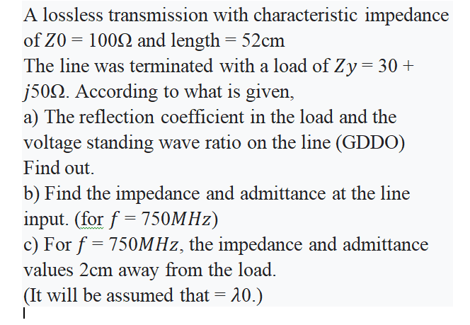 A lossless transmission with characteristic impedance
of Z0 = 1002 and length = 52cm
The line was terminated with a load of Zy= 30 +
j502. According to what is given,
a) The reflection coefficient in the load and the
voltage standing wave ratio on the line (GDDO)
Find out.
b) Find the impedance and admittance at the line
input. (for f = 750MHZ)
c) For f = 750MHZ, the impedance and admittance
values 2cm away from the load.
(It will be assumed that = 20.)
