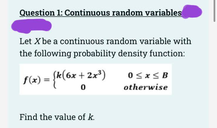 Question 1: Continuous random variables
Let X be a continuous random variable with
the following probability density function:
f(x) = {k(6x + 2x³)
0
Find the value of k.
0≤x≤B
otherwise
