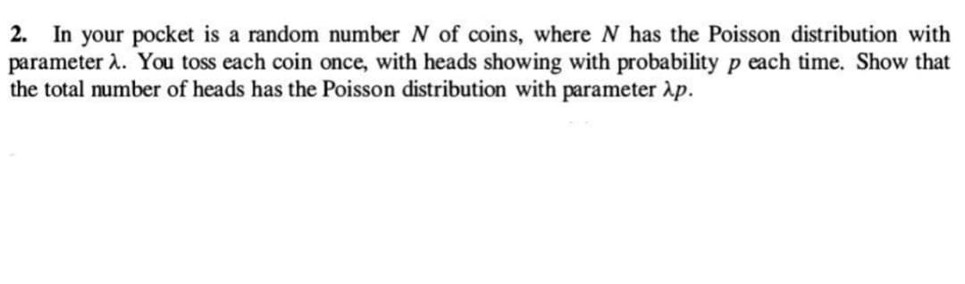 2. In your pocket is a random number N of coins, where N has the Poisson distribution with
parameter λ. You toss each coin once, with heads showing with probability p each time. Show that
the total number of heads has the Poisson distribution with parameter λp.