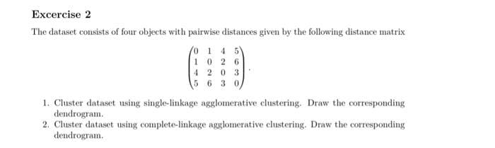Excercise 2
The dataset consists of four objects with pairwise distances given by the following distance matrix
o 1 4 5
10 2 6
4 203
5 6 3 0,
1. Cluster dataset using single-linkage agglomerative clustering. Draw the corresponding
dendrogram.
2. Cluster dataset using complete-linkage agglomerative clustering. Draw the corresponding
dendrogram.
