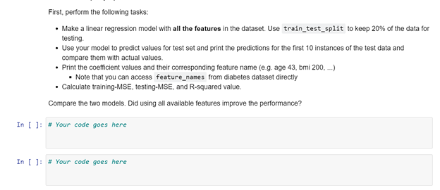 First, perform the following tasks:
• Make a linear regression model with all the features in the dataset. Use train_test_split to keep 20% of the data for
testing.
• Use your model to predict values for test set and print the predictions for the first 10 instances of the test data and
compare them with actual values.
• Print the coefficient values and their corresponding feature name (e.g. age 43, bmi 200, .)
• Note that you can access feature_names from diabetes dataset directly
• Calculate training-MSE, testing-MSE, and R-squared value.
Compare the two models. Did using all available features improve the performance?
In [ ]: # Your code goes here
In [ ]: # Your code goes here
