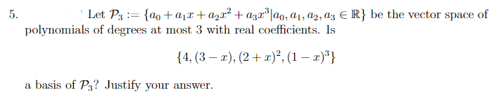 5.
Let P3 = {ao+a₁x+ a₂x² + ª3x²³ |αo, 01, 02, 03 € R} be the vector space of
polynomials of degrees at most 3 with real coefficients. Is
{4, (3x), (2 + x)², (1 − x)³}
a basis of P3? Justify your answer.