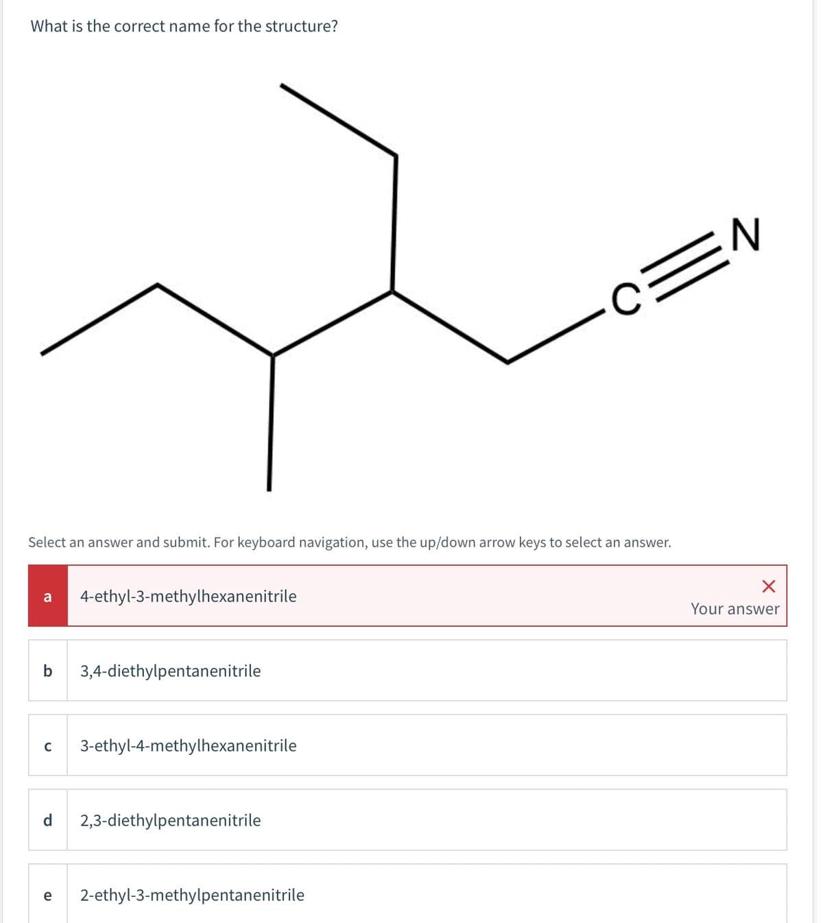 What is the correct name for the structure?
Select an answer and submit. For keyboard navigation, use the up/down arrow keys to select an answer.
a
4-ethyl-3-methylhexanenitrile
b 3,4-diethylpentanenitrile
C 3-ethyl-4-methylhexanenitrile
d 2,3-diethylpentanenitrile
C=N
e 2-ethyl-3-methylpentanenitrile
Your answer