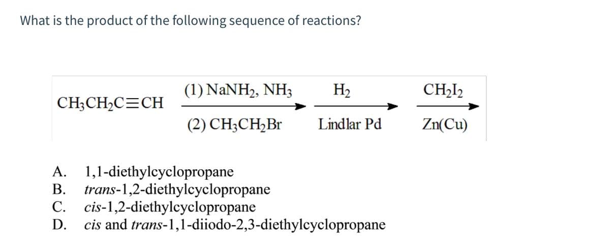 What is the product of the following sequence of reactions?
CH3CH₂C=CH
(1) NaNH2, NH3
H₂
(2) CH3CH₂Br Lindlar Pd
A. 1,1-diethylcyclopropane
B. trans-1,2-diethylcyclopropane
C. cis-1,2-diethylcyclopropane
ARCA
D. cis and trans-1,1-diiodo-2,3-diethylcyclopropane
CH₂12
Zn(Cu)