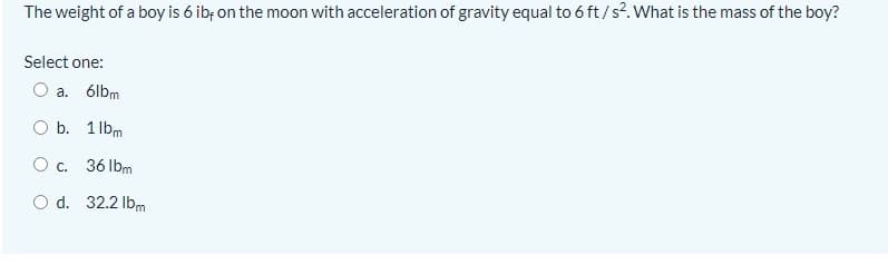 The weight of a boy is 6 ibf on the moon with acceleration of gravity equal to 6 ft/s?. What is the mass of the boy?
Select one:
a. 6lbm
b. 1 lbm
O c.
36 lbm
O d. 32.2 lbm
