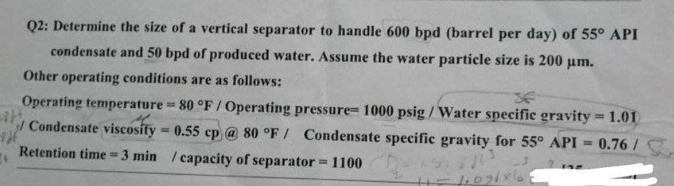Q2: Determine the size of a vertical separator to handle 600 bpd (barrel per day) of 55° API
condensate and 50 bpd of produced water. Assume the water particle size is 200 μm.
Other operating conditions are as follows:
SE
-726
Operating temperature = 80 °F / Operating pressure= 1000 psig/Water specific gravity = 1.01)
H.
/Condensate viscosity = 0.55 cp @ 80 °F / Condensate specific gravity for 55° API = 0.76 /
Retention time = 3 min / capacity of separator = 1100
M
2013
44096 xe