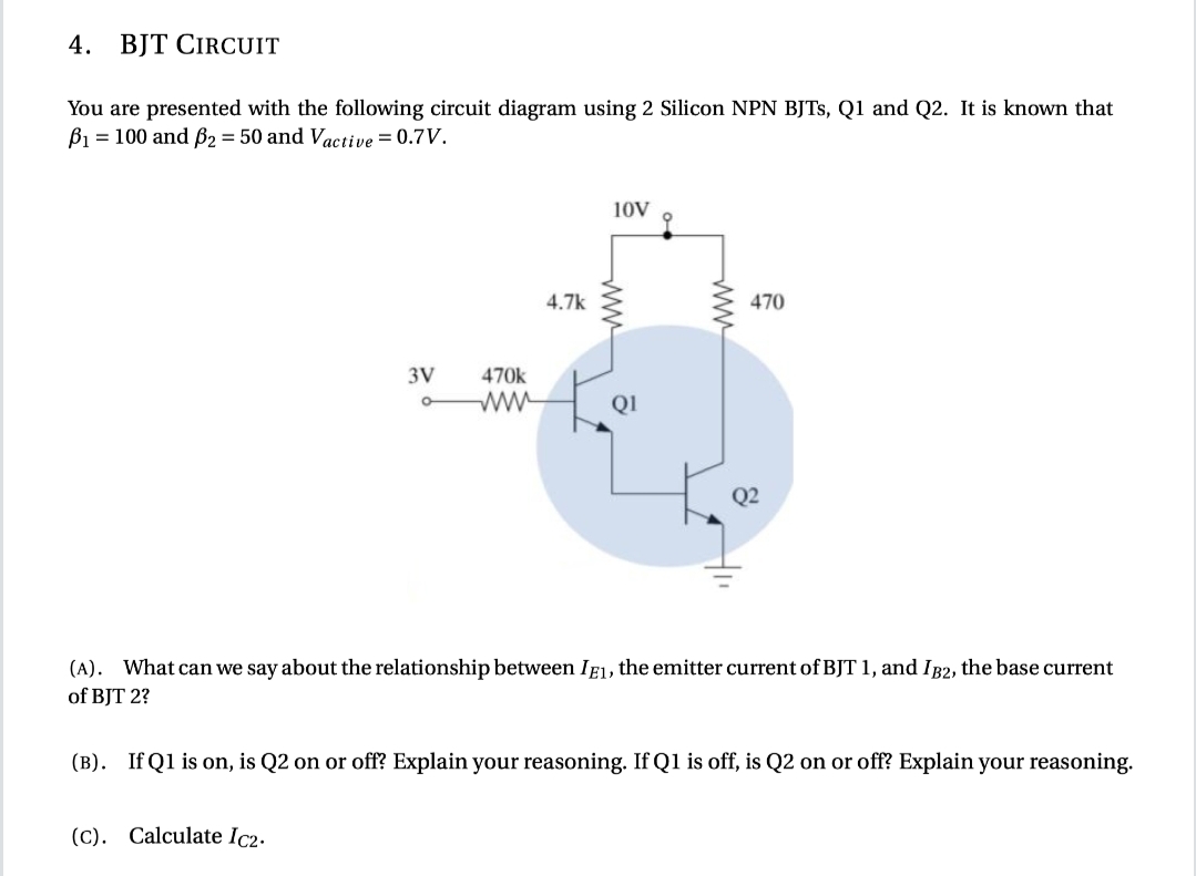 4. BJT CIRCUIT
You are presented with the following circuit diagram using 2 Silicon NPN BJTS, Q1 and Q2. It is known that
B1 = 100 and B2 = 50 and Vactive = 0.7V.
10V
4.7k
470
3V
470k
QI
(A). What can we say about the relationship between IF1, the emitter current of BJT 1, and IB2, the base current
of BJT 2?
(B). If Q1 is on, is Q2 on or off? Explain your reasoning. If Q1 is off, is Q2 on or off? Explain your reasoning.
(C). Calculate Ic2.
ww
ww
