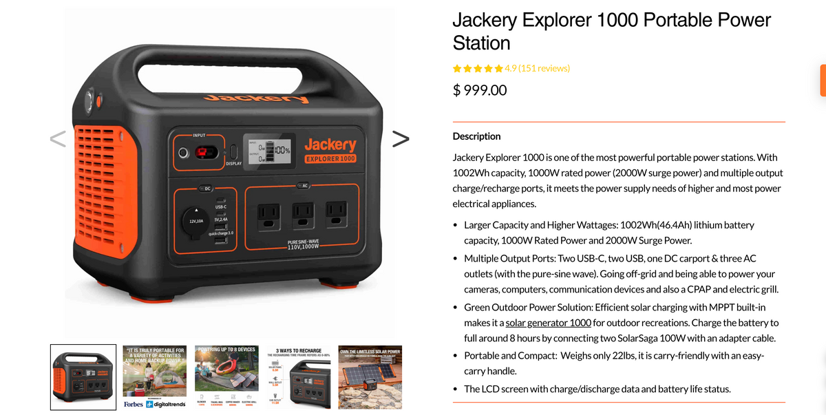 Jackery Explorer 1000 Portable Power
Station
4.9 (151 reviews)
$ 999.00
3aG ker N
Description
INPUT
Jackery
INPUT
Ow
100%
OUTPUT
Ow
EXPLORER 1000
Jackery Explorer 1000 is one of the most powerful portable power stations. With
DISPLAY
1002Wh capacity, 1000W rated power (2000W surge power) and multiple output
AC
charge/recharge ports, it meets the power supply needs of higher and most power
DC
electrical appliances.
USB-C
12V,10A
5V,2.4A
Larger Capacity and Higher Wattages: 1002Wh(46.4Ah) lithium battery
quick charge 3.0
capacity, 1000W Rated Power and 2000W Surge Power.
PURE SINE-WAVE
110V,1000W
• Multiple Output Ports: Two USB-C, two USB, one DC carport & three AC
outlets (with the pure-sine wave). Going off-grid and being able to power your
cameras, computers, communication devices and also a CPAP and electric grill.
• Green Outdoor Power Solution: Efficient solar charging with MPPT built-in
makes it a solar generator 1000 for outdoor recreations. Charge the battery to
full around 8 hours by connecting two SolarSaga 100W with an adapter cable.
POWERING UP TO 8 DEVICES
"IT IS TRULY PORTABLE FOR
A VARIETY OF ACTIVITIES
AND HOME BACKUP POWER
3 WAYS TO RECHARGE
OWN THE LIMITLESS SOLAR POWER
PAR WITH 2 SOLARSAGAI0 PANELS, SOAK THE SUNLIGHT
• Portable and Compact: Weighs only 22lbs, it is carry-friendly with an easy-
THE RECHARGING TIME FRAME REFERS AS 0-80%
SOLAR PANEL
6.5H
carry handle.
WALL OUTLET
5.5H
• The LCD screen with charge/discharge data and battery life status.
Forbes +digitaltrends
TRAVEL MUG COFFEE MAKER ELECTRIC GRILL
BININS
CAR OUTLET
11.5H
13HRS
9.SCHARGES
SOMINS
