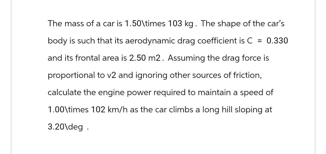 The mass of a car is 1.50\times 103 kg. The shape of the car's
body is such that its aerodynamic drag coefficient is C = 0.330
and its frontal area is 2.50 m2. Assuming the drag force is
proportional to v2 and ignoring other sources of friction,
calculate the engine power required to maintain a speed of
1.00\times 102 km/h as the car climbs a long hill sloping at
3.20\deg.