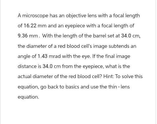 A microscope has an objective lens with a focal length
of 16.22 mm and an eyepiece with a focal length of
9.36 mm. With the length of the barrel set at 34.0 cm,
the diameter of a red blood cell's image subtends an
angle of 1.43 mrad with the eye. If the final image
distance is 34.0 cm from the eyepiece, what is the
actual diameter of the red blood cell? Hint: To solve this
equation, go back to basics and use the thin - lens
equation.