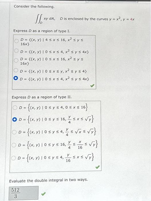 Consider the following.
Jxy
xy dA,
D is enclosed by the curves y = x², y = 4x
Express D as a region of type I.
D = {(x, y) | 4 ≤ x ≤ 16, x² ≤ y ≤
16x}
D = {(x, y) | 0 ≤x≤ 4, x² ≤ y ≤ 4x}
D = {(x, y) | 0≤x≤ 16, x² ≤ y ≤
16x}
D = {(x, y) | 0 ≤x≤y, x² < y ≤ 4}
D = {(x, y) | 0 ≤ x ≤ 4, x² < y ≤ 4x}
D=
Express D as a region of type II.
D = {(x, y) 1 0 ≤ y ≤ 4,0 ≤ x ≤ 16}
OD = {(x, y) 1 0 ≤ y ≤ 16, ¼ ≤x≤ √y}
Do-{(x10sysa s√x = √y}
X
D=
D = {(x, y) 1 0 ≤ y ≤ 16, 1 ≤ ( = √Y}
S
S
4 16
y
ⒸD= {(x, m) 105 vs 4, 165x5 √y}
Evaluate the double integral in two ways.
512
3