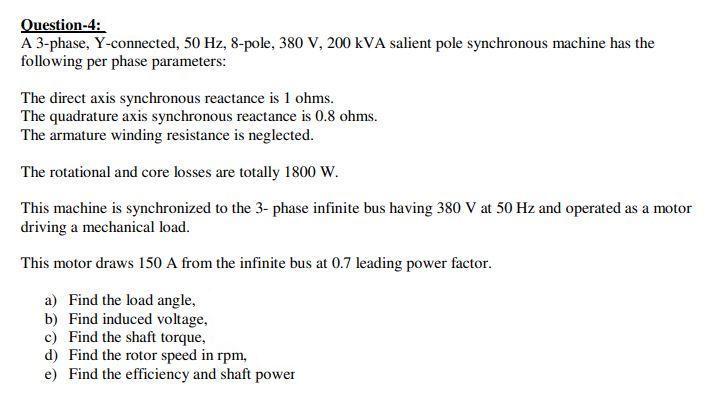 Question-4:
A 3-phase, Y-connected, 50 Hz, 8-pole, 380 V, 200 kVA salient pole synchronous machine has the
following per phase parameters:
The direct axis synchronous reactance is 1 ohms.
The quadrature axis synchronous reactance is 0.8 ohms.
The armature winding resistance is neglected.
The rotational and core losses are totally 1800 W.
This machine is synchronized to the 3- phase infinite bus having 380 V at 50 Hz and operated as a motor
driving a mechanical load.
This motor draws 150 A from the infinite bus at 0.7 leading power factor.
a) Find the load angle,
b) Find induced voltage,
c) Find the shaft torque,
d) Find the rotor speed in rpm,
e) Find the efficiency and shaft power

