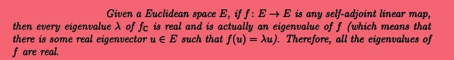 Given a Euclidean space E, if f: EE is any self-adjoint linear map,
then every eigenvalue A of fc is real and is actually an eigenvalue of f (which means that
there is some real eigenvector u EE such that f(u) = Au). Therefore, all the eigenvalues of
f are real.