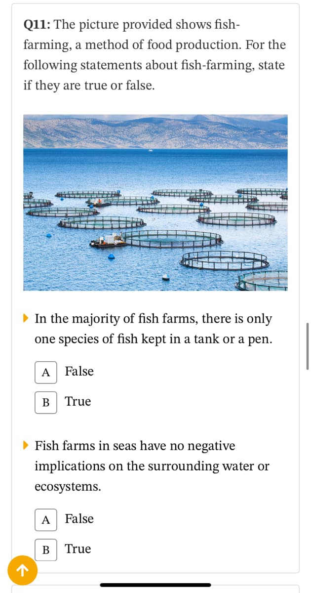 Q11: The picture provided shows fish-
farming, a method of food production. For the
following statements about fish-farming, state
if they are true or false.
• In the majority of fish farms, there is only
one species of fish kept in a tank or a pen.
A
False
В
True
• Fish farms in seas have no negative
implications on the surrounding water or
ecosystems.
А
False
В
True
