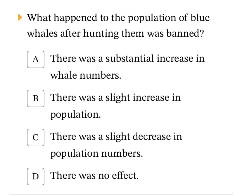 What happened to the population of blue
whales after hunting them was banned?
A There was a substantial increase in
whale numbers.
В
There was a slight increase in
population.
C There was a slight decrease in
population numbers.
D There was no effect.
