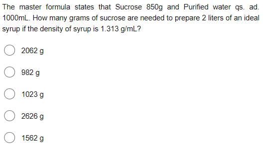 The master formula states that Sucrose 850g and Purified water qs. ad.
1000mL. How many grams of sucrose are needed to prepare 2 liters of an ideal
syrup if the density of syrup is 1.313 g/mL?
2062 g
982 g
1023 g
2626 g
1562 g
