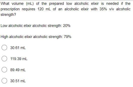 What volume (mL) of the prepared low alcoholic elixir is needed if the
prescription requires 120 ml of an alcoholic elixir with 35% v/v alcoholic
strength?
Low alcoholic elixir alcoholic strength: 20%
High alcoholic elixir alcoholic strength: 79%
30.61 mL
119.39 mL
89.49 mL
30.51 mL
