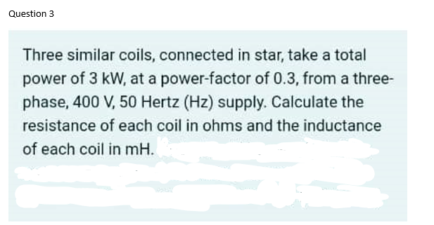 Question 3
Three similar coils, connected in star, take a total
power of 3 kW, at a power-factor of 0.3, from a three-
phase, 400 V, 50 Hertz (Hz) supply. Calculate the
resistance of each coil in ohms and the inductance
of each coil in mH.
