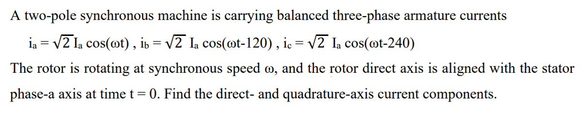 A two-pole synchronous machine is carrying balanced three-phase armature currents
ia = v2 la cos(ot) , ib = v2 Ia cos(ot-120) , ic = v2 Ia cos(@t-240)
The rotor is rotating at synchronous speed m, and the rotor direct axis is aligned with the stator
phase-a axis at time t = 0. Find the direct- and quadrature-axis current components.
