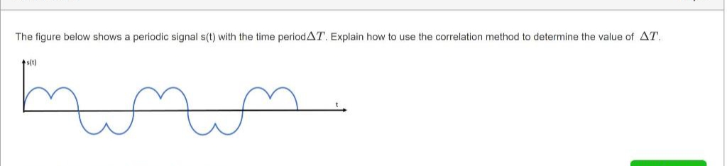 The figure below shows a periodic signal s(t) with the time periodAT. Explain how to use the correlation method to determine the value of AT.
ts(t)
