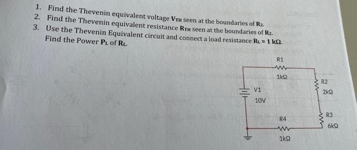 1. Find the Thevenin equivalent voltage VTH seen at the boundaries of Rz.
2. Find the Thevenin equivalent resistance RTH seen at the boundaries of R2.
3. Use the Thevenin Equivalent circuit and connect a load resistance RL = 1 k2
Find the Power PL of RL.
R1
1k2
R2
V1
2kQ
10V
R3
R4
6kQ
1k2
