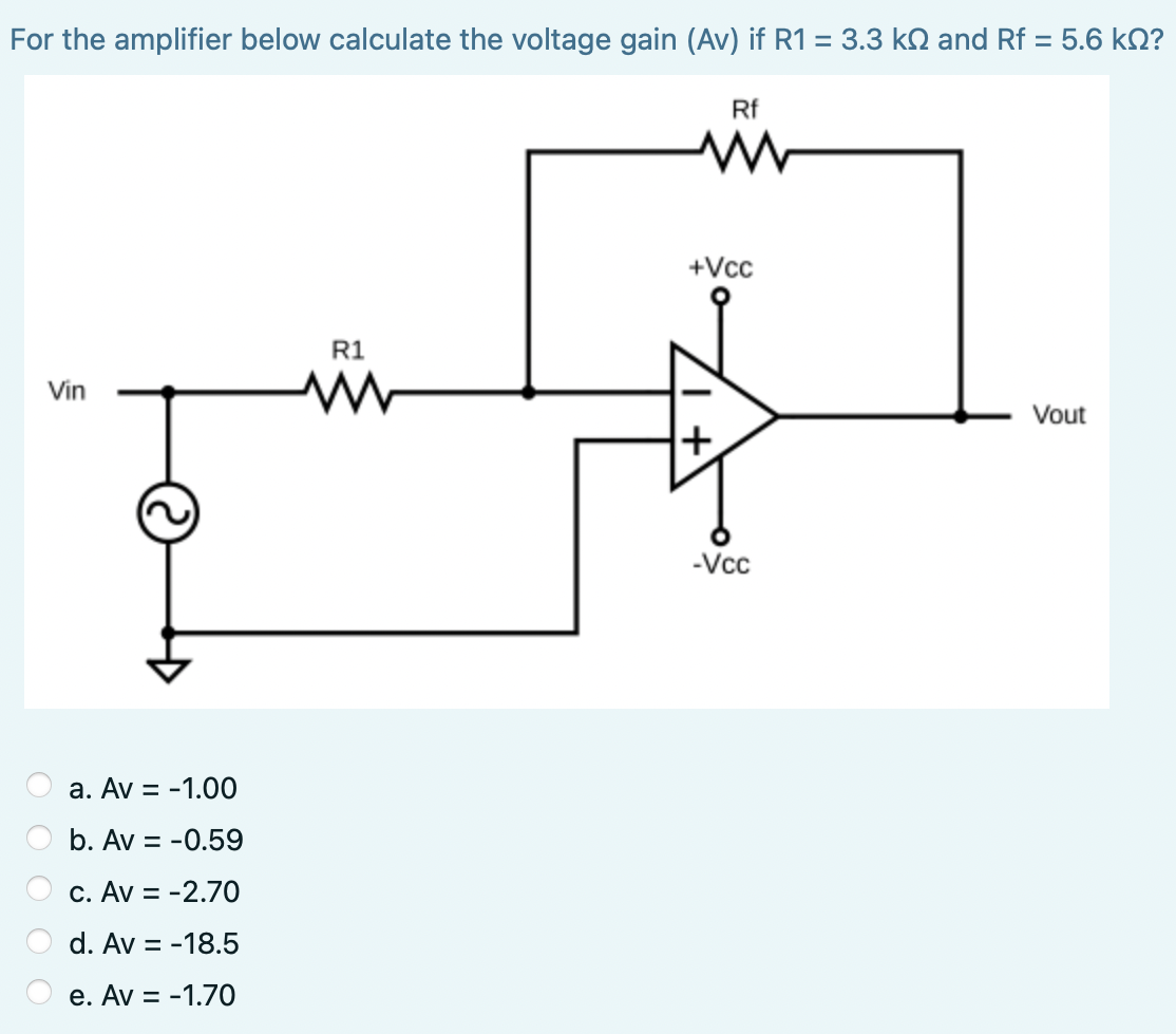 For the amplifier below calculate the voltage gain (Av) if R1 = 3.3 kN and Rf = 5.6 kN?
Rf
+Vcc
R1
Vin
Vout
+
-Vc
a. Av = -1.00
b. Av = -0.59
c. Av = -2.7O
d. Av = -18.5
e. Av = -1.70
