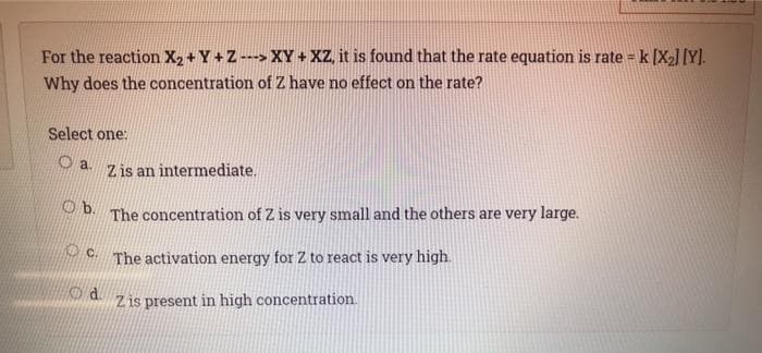 For the reaction X2 + Y +Z ---> XY + XZ, it is found that the rate equation is rate = k [X2] [Y].
Why does the concentration of Z have no effect on the rate?
Select one:
Oa.
Z is an intermediate.
b.
The concentration of Z is very small and the others are very large.
The activation energy for Z to react is very high.
Z is present in high concentration.
