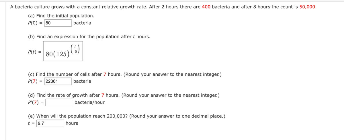 A bacteria culture grows with a constant relative growth rate. After 2 hours there are 400 bacteria and after 8 hours the count is 50,000.
(a) Find the initial population.
P(0) = 80
bacteria
(b) Find an expression for the population after t hours.
( ½)
P(t) = 80 (125)
(c) Find the number of cells after 7 hours. (Round your answer to the nearest integer.)
P(7) = 22361
bacteria
(d) Find the rate of growth after 7 hours. (Round your answer to the nearest integer.)
P'(7) =
bacteria/hour
(e) When will the population reach 200,000? (Round your answer to one decimal place.)
t = 9.7
hours