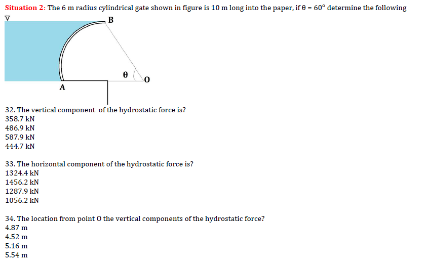 Situation 2: The 6 m radius cylindrical gate shown in figure is 10 m long into the paper, if 0 = 60° determine the following
B
V
A
486.9 KN
587.9 kN
444.7 kN
0
32. The vertical component of the hydrostatic force is?
358.7 KN
33. The horizontal component of the hydrostatic force is?
1324.4 kN
1456.2 kN
1287.9 kN
1056.2 kN
34. The location from point o the vertical components of the hydrostatic force?
4.87 m
4.52 m
5.16 m
5.54 m