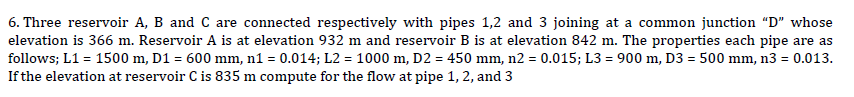 6. Three reservoir A, B and C are connected respectively with pipes 1,2 and 3 joining at a common junction "D" whose
elevation is 366 m. Reservoir A is at elevation 932 m and reservoir B is at elevation 842 m. The properties each pipe are as
follows; L1 = 1500 m, D1 = 600 mm, n1 = 0.014; L2 = 1000 m, D2 = 450 mm, n2 = 0.015; L3= 900 m, D3 = 500 mm, n3 = 0.013.
If the elevation at reservoir C is 835 m compute for the flow at pipe 1, 2, and 3