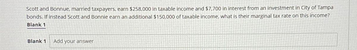 Scott and Bonnue, married taxpayers, earn $258,000 in taxable income and $7,700 in interest from an investment in City of Tampa
bonds. If instead Scott and Bonnie earn an additional $150,000 of taxable income, what is their marginal tax rate on this income?
Blank 1
Blank 1 Add your answer