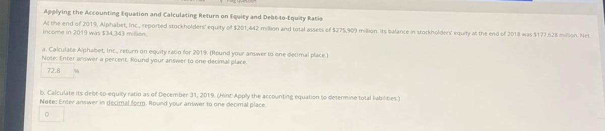 Piag question
Applying the Accounting Equation and Calculating Return on Equity and Debt-to-Equity Ratio
At the end of 2019, Alphabet, Inc., reported stockholders' equity of $201,442 million and total assets of $275,909 million. Its balance in stockholders' equity at the end of 2018 was $177,628 million. Net
income in 2019 was $34,343 million.
a. Calculate Alphabet, Inc., return on equity ratio for 2019. (Round your answer to one decimal place.)
Note: Enter answer a percent. Round your answer to one decimal place.
72.8
%
b. Calculate its debt-to-equity ratio as of December 31, 2019. (Hint: Apply the accounting equation to determine total liabilities.)
Note: Enter answer in decimal form. Round your answer to one decimal place.
0