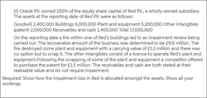 (ii) Oracle Plc owned 100% of the equity share capital of Red Plc, a wholly owned subsidiary.
The assets at the reporting date of Red Plc were as follows:
Goodwill 2,400,000 Buildings 6,000,000 Plant and equipment 5,200,000 Other intangibles
(patent) 2,000,000 Receivables and cash 1,400,000 Total 17,000,000
On the reporting date a fire within one of Red's buildings led to an impairment review being
carried out. The recoverable amount of the business was determined to be £9.8 million. The
fire destroyed some plant and equipment with a carrying value of £1.2 million and there was
no option but to scrap it. The other intangibles consist of a licence to operate Red's plant and
equipment. Following the scrapping of some of the plant and equipment a competitor offered
to purchase the patent for £1.5 million. The receivables and cash are both stated at their
realisable value and do not require impairment.
Required: Show how the impairment loss in Red is allocated amongst the assets. Show all your
workings