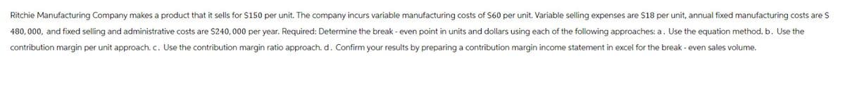 Ritchie Manufacturing Company makes a product that it sells for $150 per unit. The company incurs variable manufacturing costs of $60 per unit. Variable selling expenses are $18 per unit, annual fixed manufacturing costs are $
480,000, and fixed selling and administrative costs are $240, 000 per year. Required: Determine the break-even point in units and dollars using each of the following approaches: a. Use the equation method. b. Use the
contribution margin per unit approach. c. Use the contribution margin ratio approach. d. Confirm your results by preparing a contribution margin income statement in excel for the break - even sales volume.