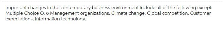 Important changes in the contemporary business environment include all of the following except
Multiple Choice O. o Management organizations. Climate change. Global competition. Customer
expectations. Information technology.