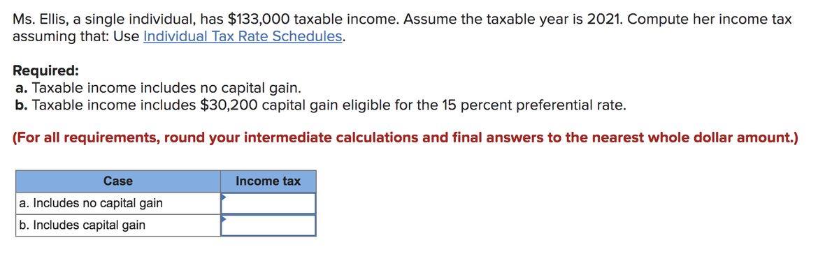 Ms. Ellis, a single individual, has $133,000 taxable income. Assume the taxable year is 2021. Compute her income tax
assuming that: Use Individual Tax Rate Schedules.
Required:
a. Taxable income includes no capital gain.
b. Taxable income includes $30,200 capital gain eligible for the 15 percent preferential rate.
(For all requirements, round your intermediate calculations and final answers to the nearest whole dollar amount.)
Case
a. Includes no capital gain
b. Includes capital gain
Income tax
