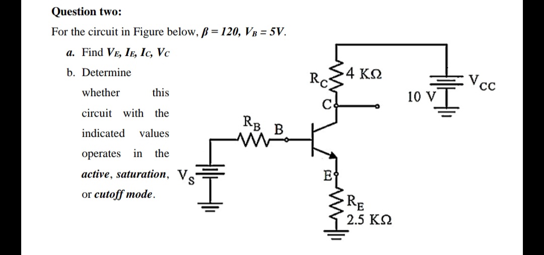 Question two:
For the circuit in Figure below, B = 120, VB = 5V.
a. Find VE, IE, Ic, Vc
.4 ΚΩ
Rc
b. Determine
whether
this
10 V
circuit with the
RB
indicated
values
operates in the
active, saturation, V.
E
or cutoff mode.
RE
2.5 K2
